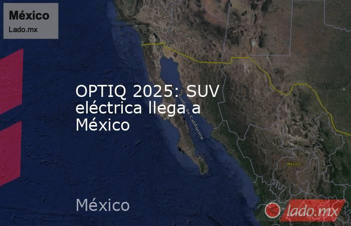 OPTIQ 2025: SUV eléctrica llega a México. Noticias en tiempo real