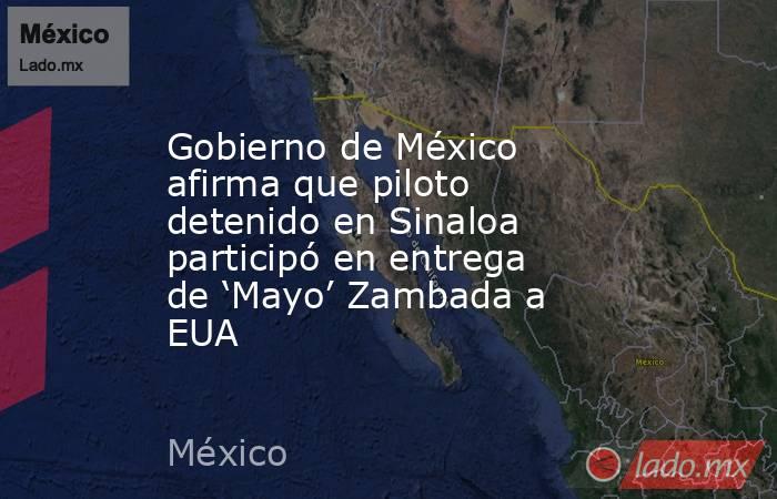 Gobierno de México afirma que piloto detenido en Sinaloa participó en entrega de ‘Mayo’ Zambada a EUA. Noticias en tiempo real