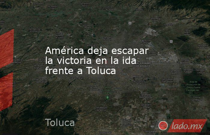 América deja escapar la victoria en la ida frente a Toluca. Noticias en tiempo real