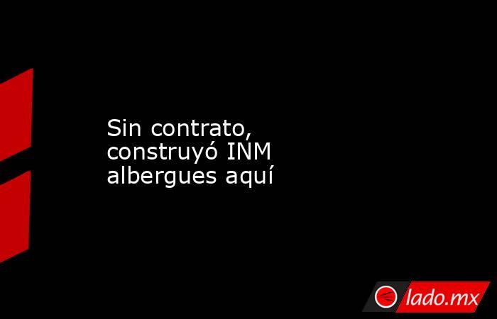 Sin contrato, construyó INM albergues aquí. Noticias en tiempo real