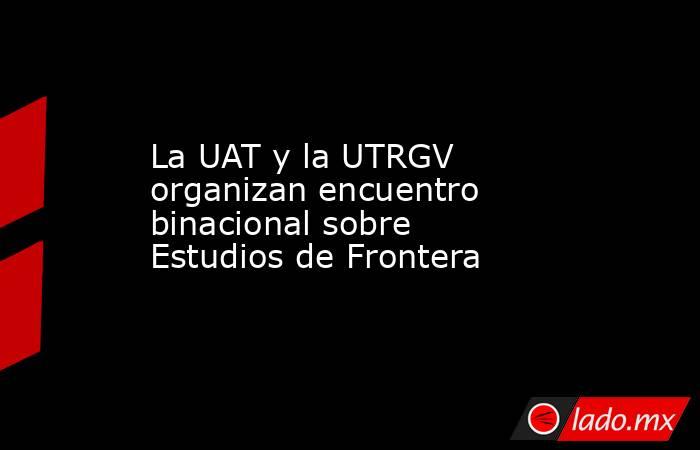 La UAT y la UTRGV organizan encuentro binacional sobre Estudios de Frontera. Noticias en tiempo real