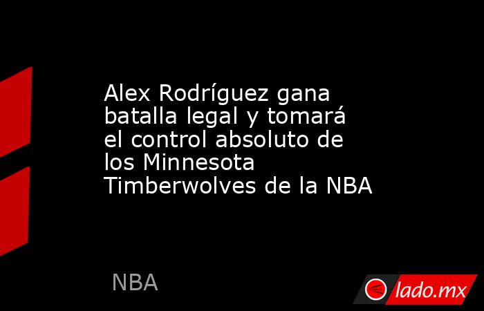 Alex Rodríguez gana batalla legal y tomará el control absoluto de los Minnesota Timberwolves de la NBA . Noticias en tiempo real