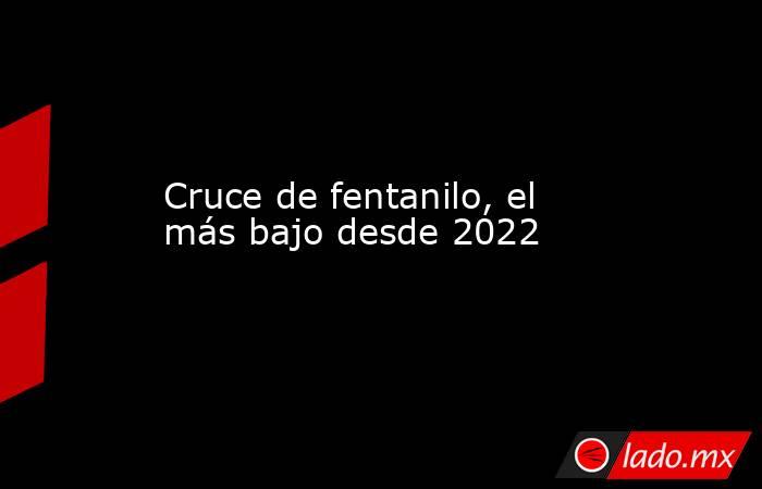Cruce de fentanilo, el más bajo desde 2022. Noticias en tiempo real