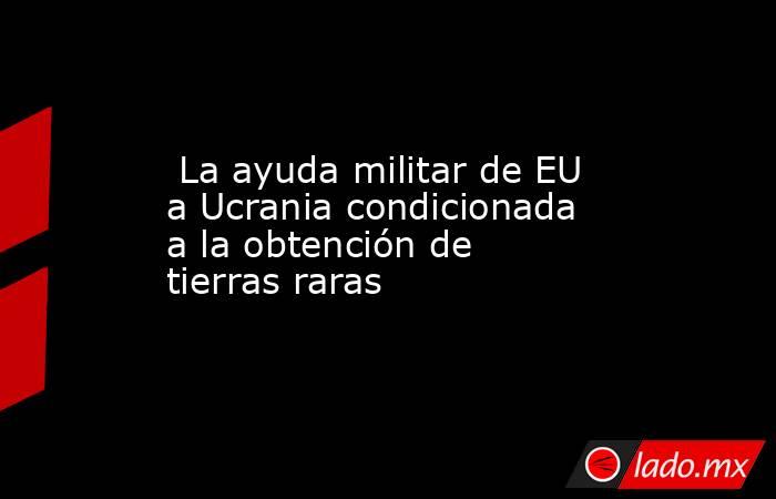  La ayuda militar de EU a Ucrania condicionada a la obtención de tierras raras. Noticias en tiempo real