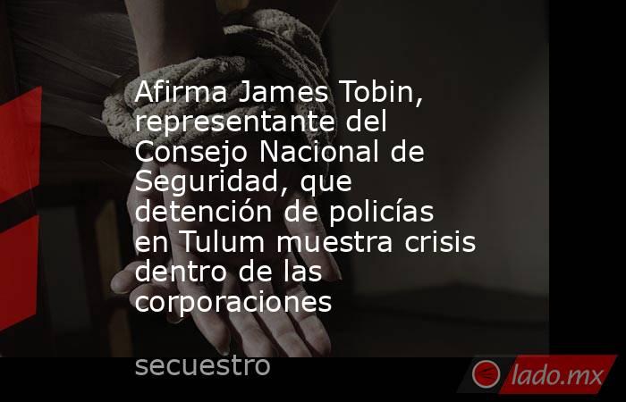 Afirma James Tobin, representante del Consejo Nacional de Seguridad, que detención de policías en Tulum muestra crisis dentro de las corporaciones. Noticias en tiempo real