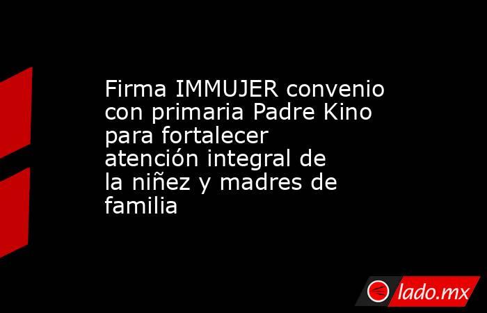 Firma IMMUJER convenio con primaria Padre Kino para fortalecer atención integral de la niñez y madres de familia. Noticias en tiempo real