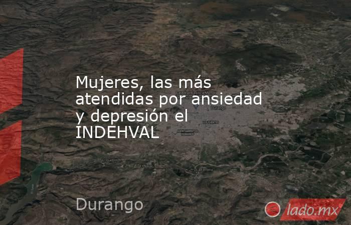 Mujeres, las más atendidas por ansiedad y depresión el INDEHVAL. Noticias en tiempo real