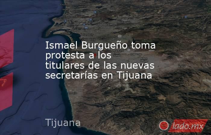 Ismael Burgueño toma protesta a los titulares de las nuevas secretarías en Tijuana. Noticias en tiempo real