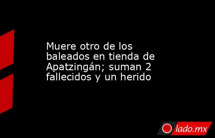 Muere otro de los baleados en tienda de Apatzingán; suman 2 fallecidos y un herido. Noticias en tiempo real