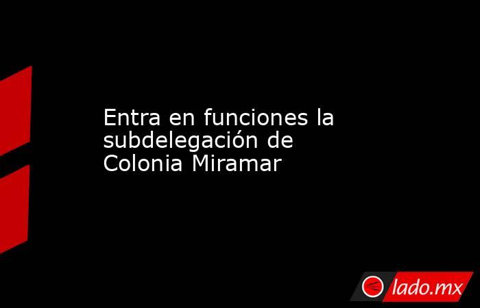 Entra en funciones la subdelegación de Colonia Miramar. Noticias en tiempo real