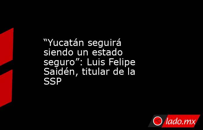 “Yucatán seguirá siendo un estado seguro”: Luis Felipe Saidén, titular de la SSP. Noticias en tiempo real