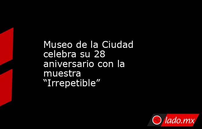 Museo de la Ciudad celebra su 28 aniversario con la muestra “Irrepetible”. Noticias en tiempo real
