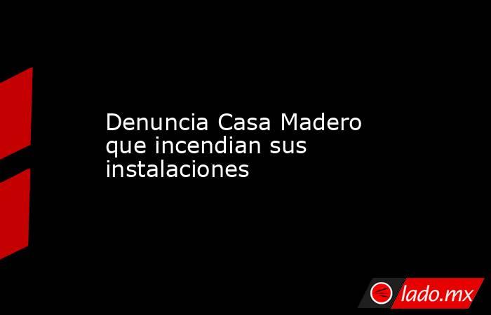 Denuncia Casa Madero que incendian sus instalaciones. Noticias en tiempo real