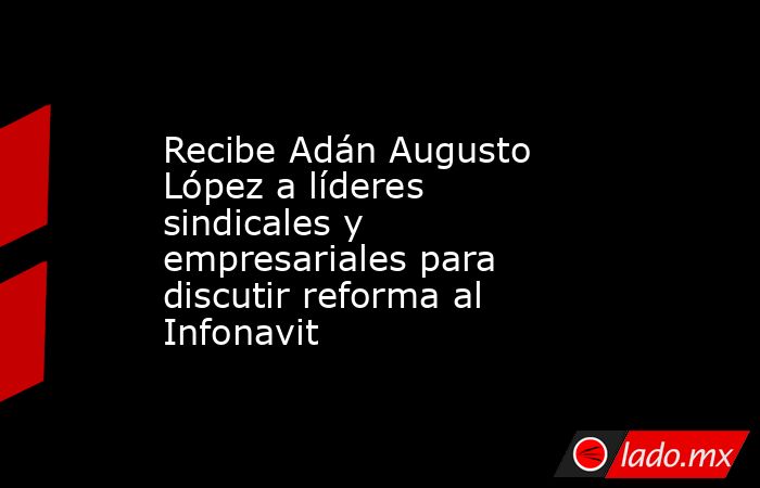 Recibe Adán Augusto López a líderes sindicales y empresariales para discutir reforma al Infonavit. Noticias en tiempo real