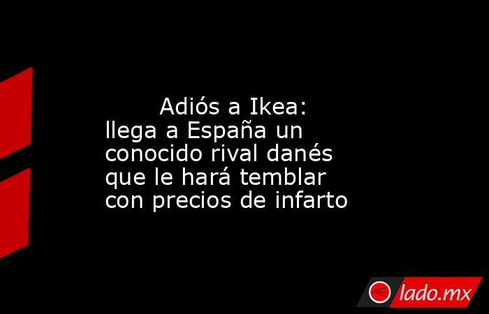                                                                                                        Adiós a Ikea: llega a España un conocido rival danés que le hará temblar con precios de infarto                                                         . Noticias en tiempo real