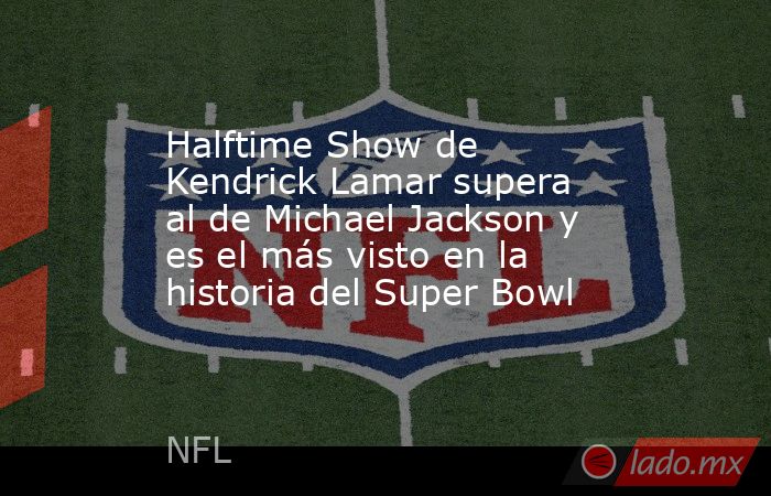 Halftime Show de Kendrick Lamar supera al de Michael Jackson y es el más visto en la historia del Super Bowl. Noticias en tiempo real