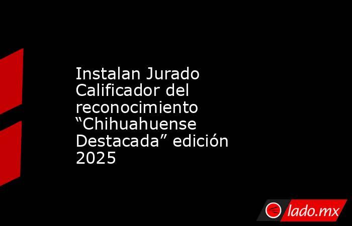 Instalan Jurado Calificador del reconocimiento “Chihuahuense Destacada” edición 2025. Noticias en tiempo real