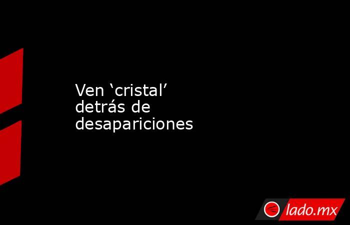 Ven ‘cristal’ detrás de desapariciones. Noticias en tiempo real