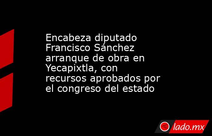 Encabeza diputado Francisco Sánchez arranque de obra en Yecapixtla, con recursos aprobados por el congreso del estado. Noticias en tiempo real