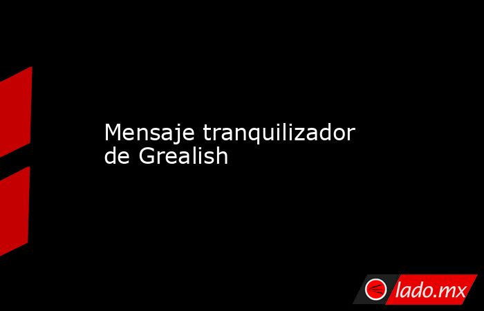                                                                                          Mensaje tranquilizador de Grealish                                                                                     . Noticias en tiempo real