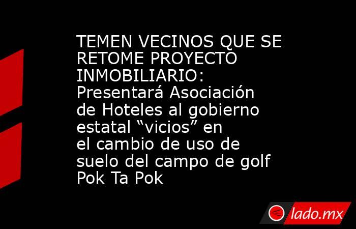 TEMEN VECINOS QUE SE RETOME PROYECTO INMOBILIARIO: Presentará Asociación de Hoteles al gobierno estatal “vicios” en el cambio de uso de suelo del campo de golf Pok Ta Pok. Noticias en tiempo real
