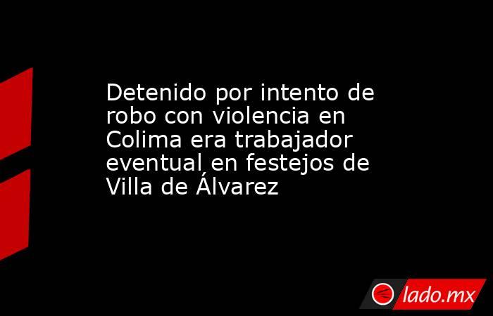 Detenido por intento de robo con violencia en Colima era trabajador eventual en festejos de Villa de Álvarez. Noticias en tiempo real
