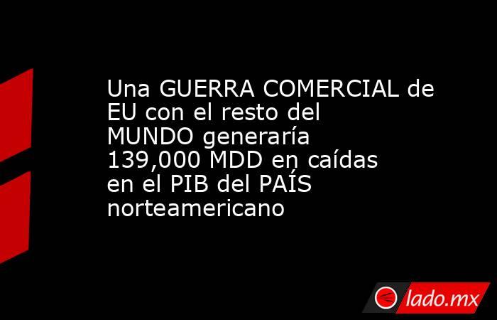 Una GUERRA COMERCIAL de EU con el resto del MUNDO generaría 139,000 MDD en caídas en el PIB del PAÍS norteamericano. Noticias en tiempo real