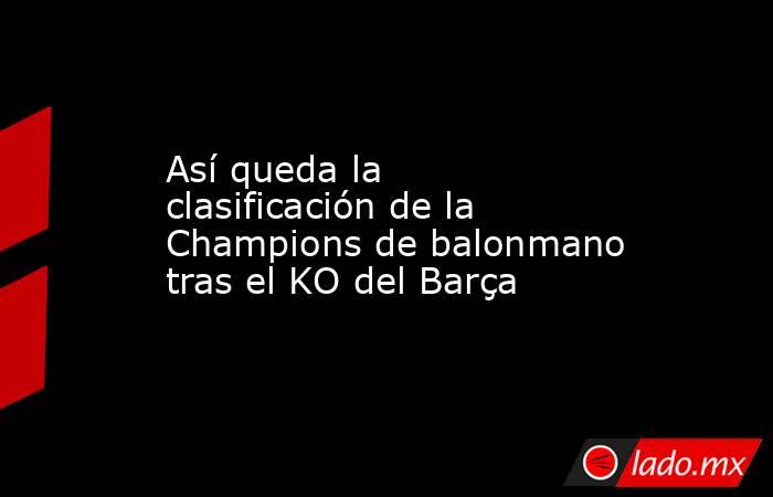                                               Así queda la clasificación de la Champions de balonmano tras el KO del Barça                                           . Noticias en tiempo real