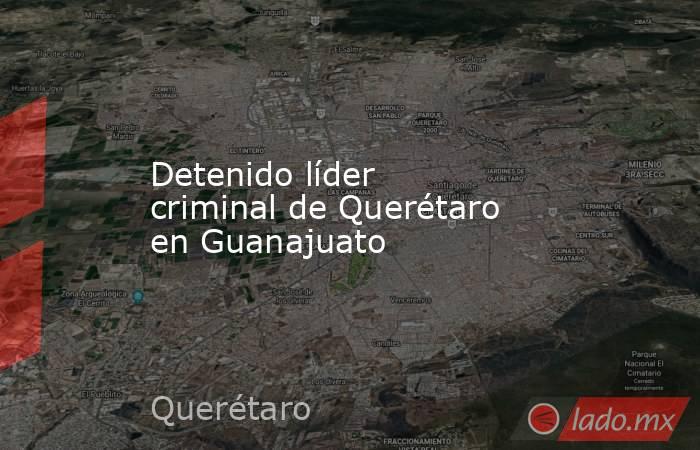 Detenido líder criminal de Querétaro en Guanajuato. Noticias en tiempo real