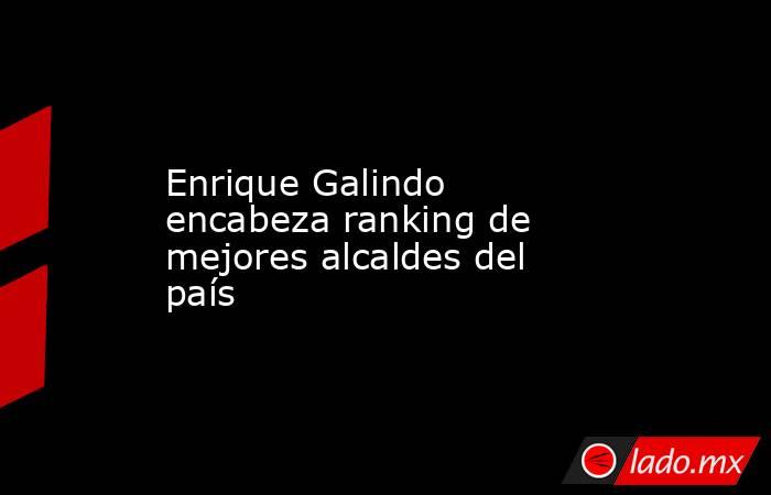 Enrique Galindo encabeza ranking de mejores alcaldes del país. Noticias en tiempo real