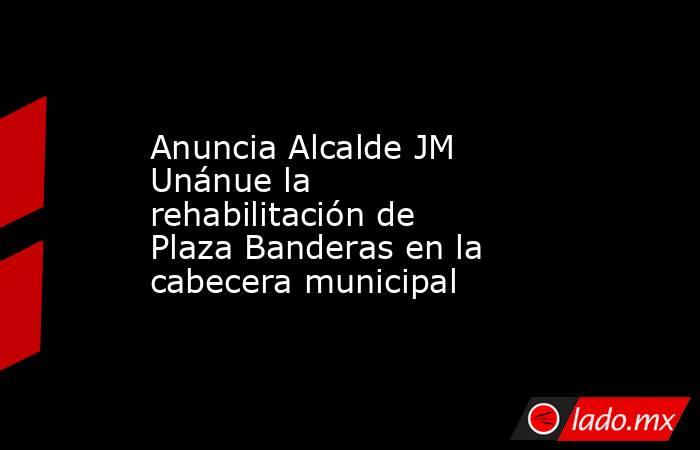Anuncia Alcalde JM Unánue la rehabilitación de Plaza Banderas en la cabecera municipal. Noticias en tiempo real