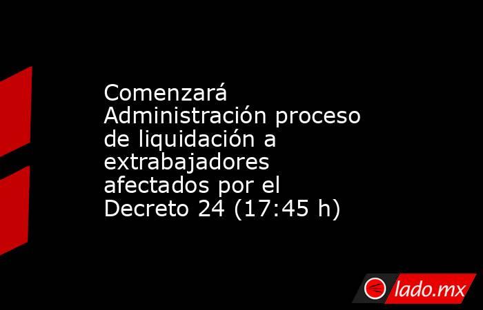 Comenzará Administración proceso de liquidación a extrabajadores afectados por el Decreto 24 (17:45 h). Noticias en tiempo real