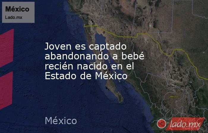 Joven es captado abandonando a bebé recién nacido en el Estado de México. Noticias en tiempo real