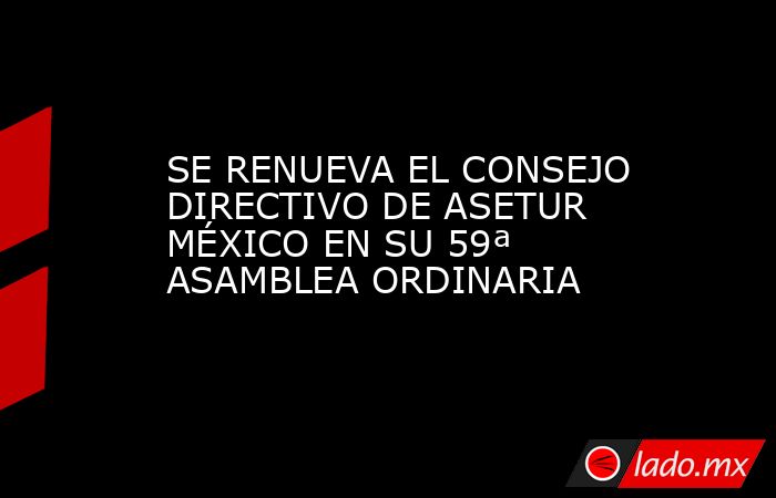 SE RENUEVA EL CONSEJO DIRECTIVO DE ASETUR MÉXICO EN SU 59ª ASAMBLEA ORDINARIA. Noticias en tiempo real