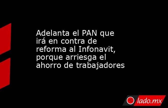 Adelanta el PAN que irá en contra de reforma al Infonavit, porque arriesga el ahorro de trabajadores. Noticias en tiempo real