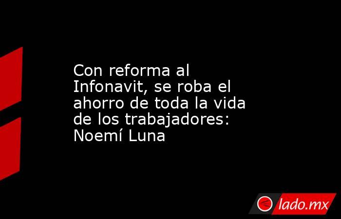 Con reforma al Infonavit, se roba el ahorro de toda la vida de los trabajadores: Noemí Luna. Noticias en tiempo real