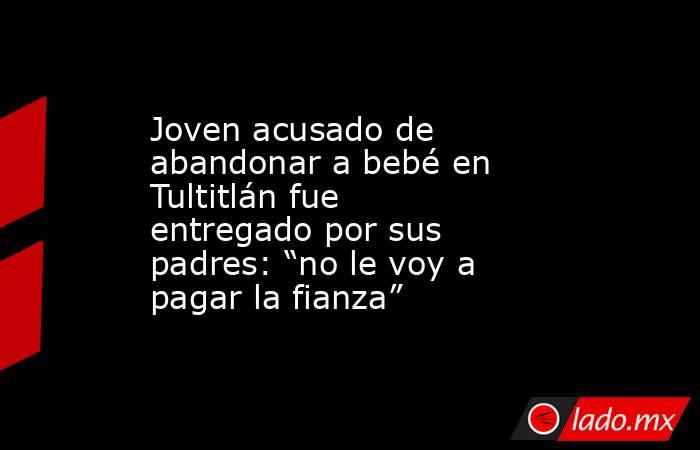 Joven acusado de abandonar a bebé en Tultitlán fue entregado por sus padres: “no le voy a pagar la fianza”. Noticias en tiempo real