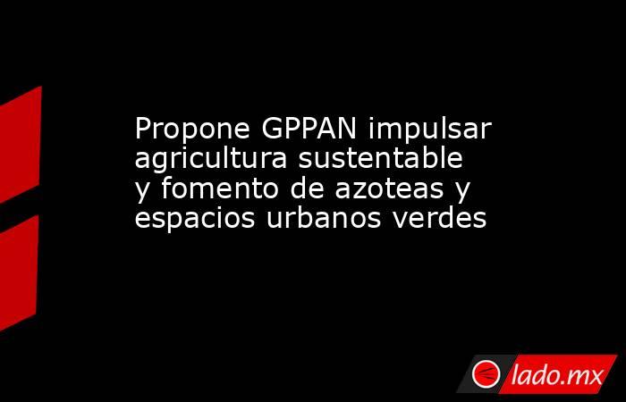 Propone GPPAN impulsar agricultura sustentable y fomento de azoteas y espacios urbanos verdes. Noticias en tiempo real