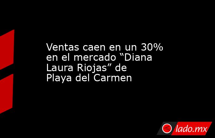 Ventas caen en un 30% en el mercado “Diana Laura Riojas” de Playa del Carmen. Noticias en tiempo real