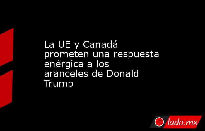 La UE y Canadá prometen una respuesta  enérgica a los aranceles de Donald Trump. Noticias en tiempo real