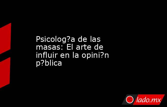 Psicolog?a de las masas: El arte de influir en la opini?n p?blica. Noticias en tiempo real