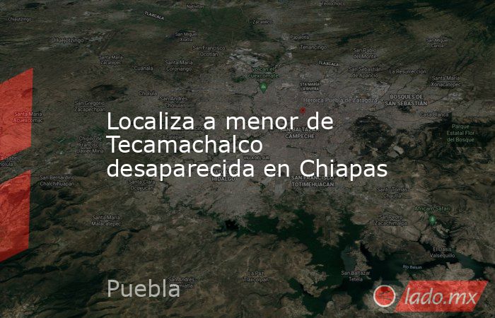 Localiza a menor de Tecamachalco desaparecida en Chiapas. Noticias en tiempo real