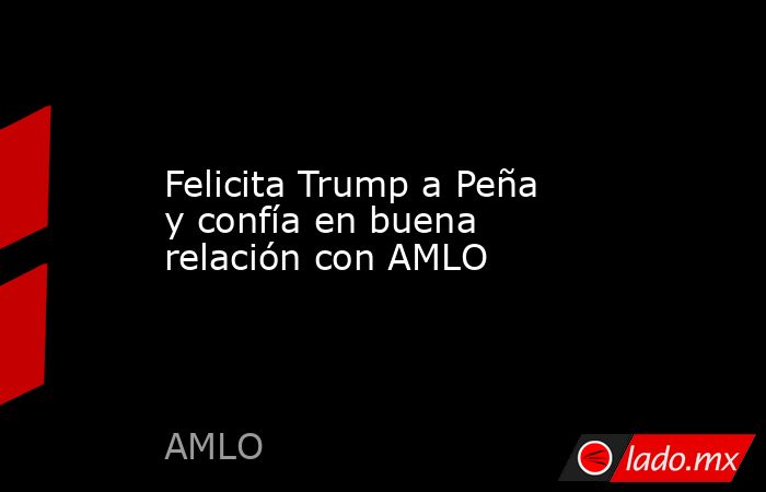 Felicita Trump a Peña y confía en buena relación con AMLO. Noticias en tiempo real