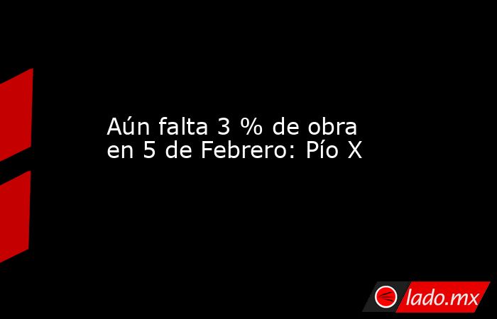 Aún falta 3 % de obra en 5 de Febrero: Pío X. Noticias en tiempo real