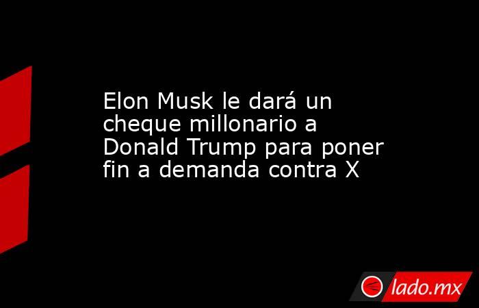 Elon Musk le dará un cheque millonario a Donald Trump para poner fin a demanda contra X. Noticias en tiempo real