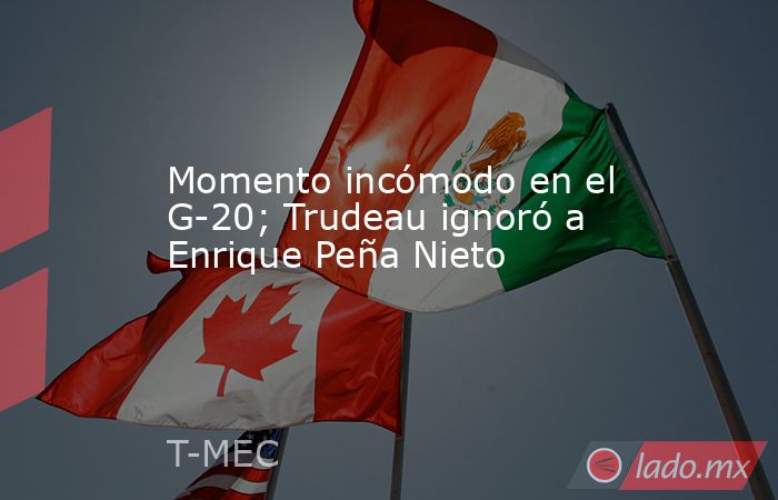 Momento incómodo en el G-20; Trudeau ignoró a Enrique Peña Nieto. Noticias en tiempo real