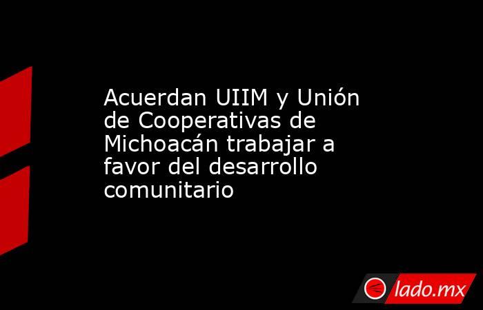 Acuerdan UIIM y Unión de Cooperativas de Michoacán trabajar a favor del desarrollo comunitario. Noticias en tiempo real