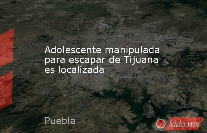 Adolescente manipulada para escapar de Tijuana es localizada. Noticias en tiempo real