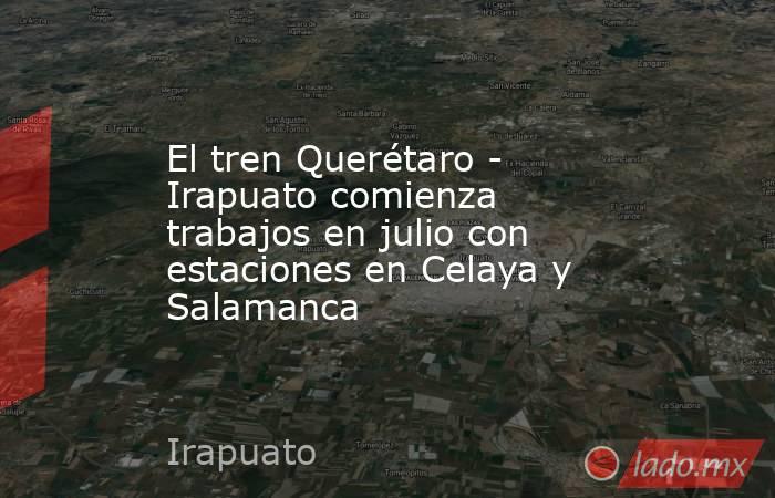 El tren Querétaro - Irapuato comienza trabajos en julio con estaciones en Celaya y Salamanca. Noticias en tiempo real