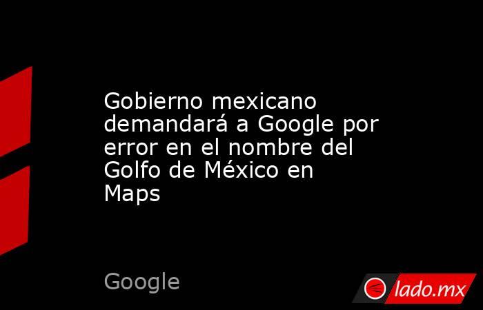 Gobierno mexicano demandará a Google por error en el nombre del Golfo de México en Maps. Noticias en tiempo real